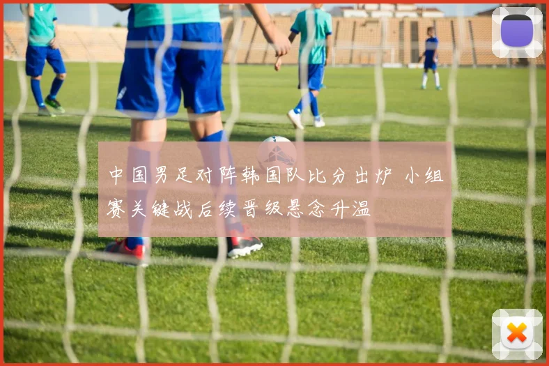 中国男足对阵韩国队比分出炉 小组赛关键战后续晋级悬念升温