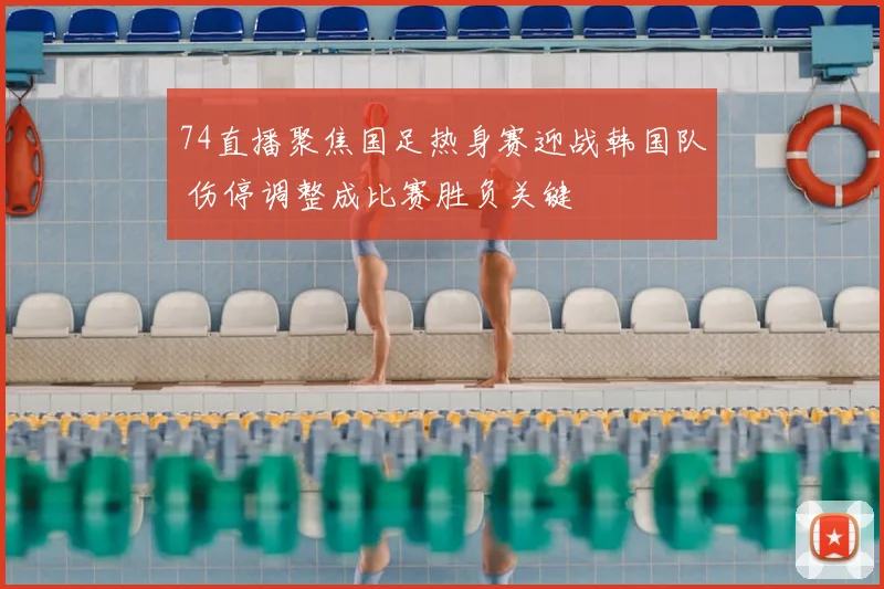 74直播聚焦国足热身赛迎战韩国队 伤停调整成比赛胜负关键