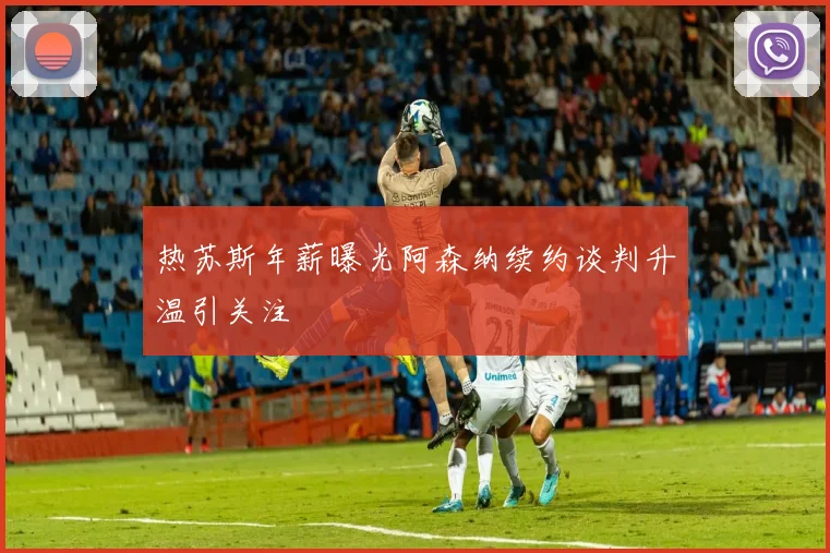 热苏斯年薪曝光阿森纳续约谈判升温引关注