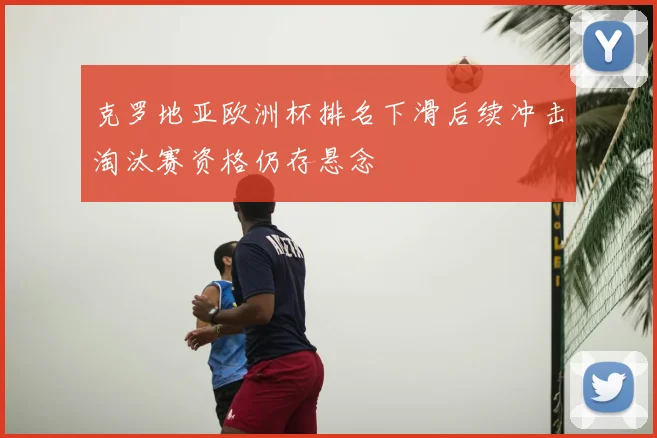 克罗地亚欧洲杯排名下滑后续冲击淘汰赛资格仍存悬念