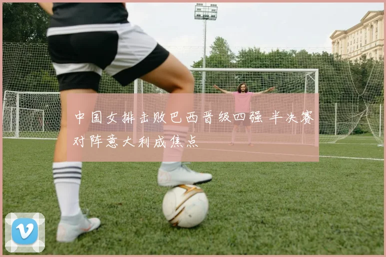中国女排击败巴西晋级四强 半决赛对阵意大利成焦点