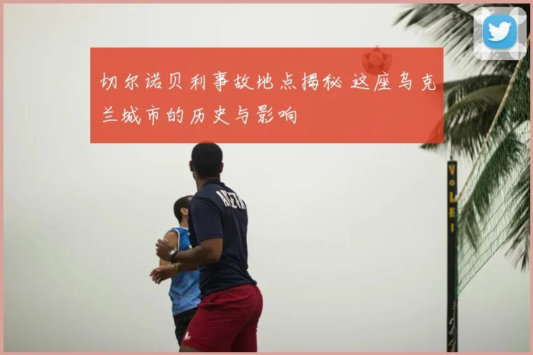 切尔诺贝利事故地点揭秘 这座乌克兰城市的历史与影响