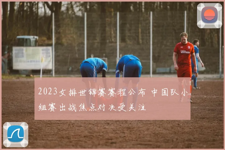 2023女排世锦赛赛程公布 中国队小组赛出战焦点对决受关注