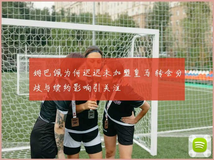 姆巴佩为何迟迟未加盟皇马 转会分歧与续约影响引关注