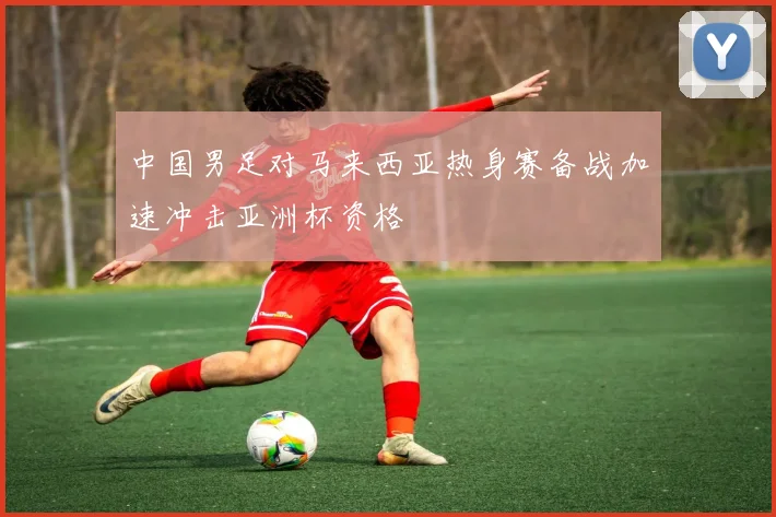 中国男足对马来西亚热身赛备战加速冲击亚洲杯资格