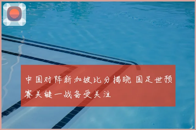 中国对阵新加坡比分揭晓 国足世预赛关键一战备受关注
