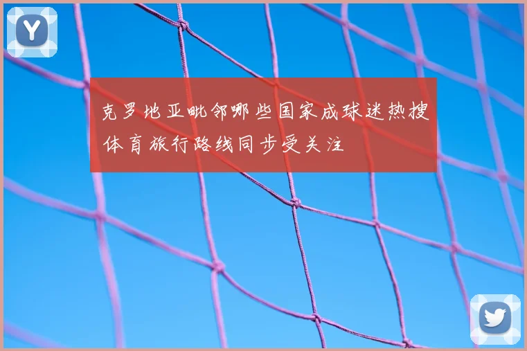 克罗地亚毗邻哪些国家成球迷热搜 体育旅行路线同步受关注