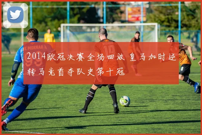 2014欧冠决赛全场回放 皇马加时逆转马竞首夺队史第十冠