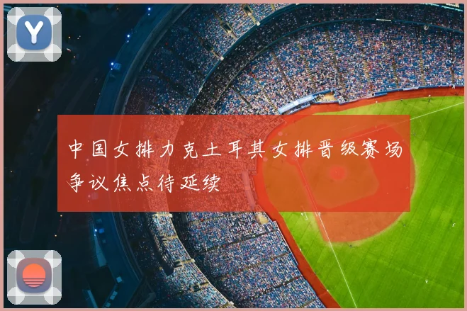 中国女排力克土耳其女排晋级赛场争议焦点待延续