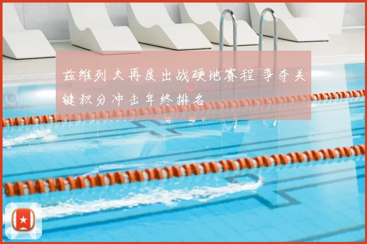 兹维列夫再度出战硬地赛程 争夺关键积分冲击年终排名