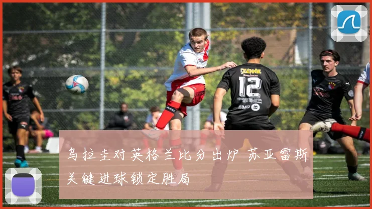 乌拉圭对英格兰比分出炉 苏亚雷斯关键进球锁定胜局
