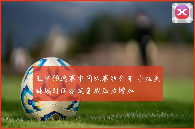 亚洲预选赛中国队赛程公布 小组关键战时间排定备战压力增加