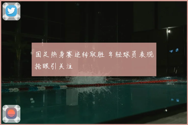 国足热身赛逆转取胜 年轻球员表现抢眼引关注