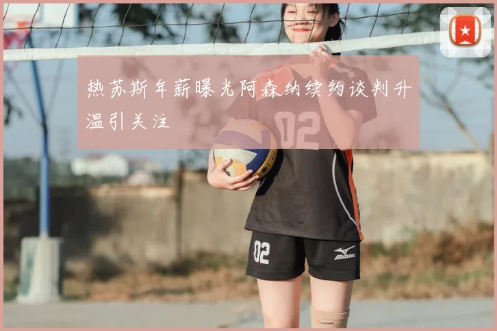 热苏斯年薪曝光阿森纳续约谈判升温引关注