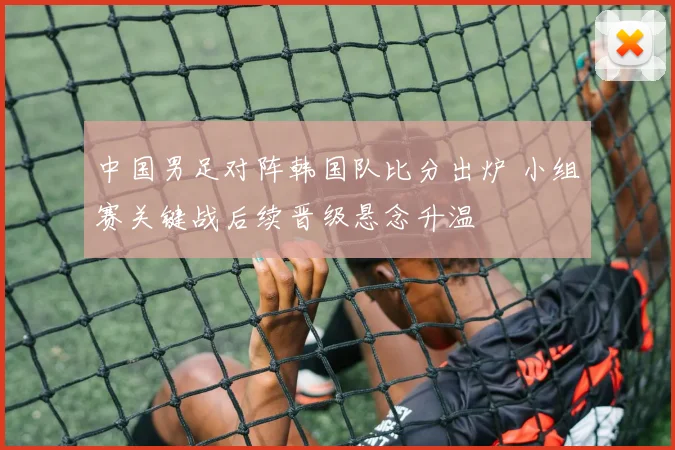中国男足对阵韩国队比分出炉 小组赛关键战后续晋级悬念升温