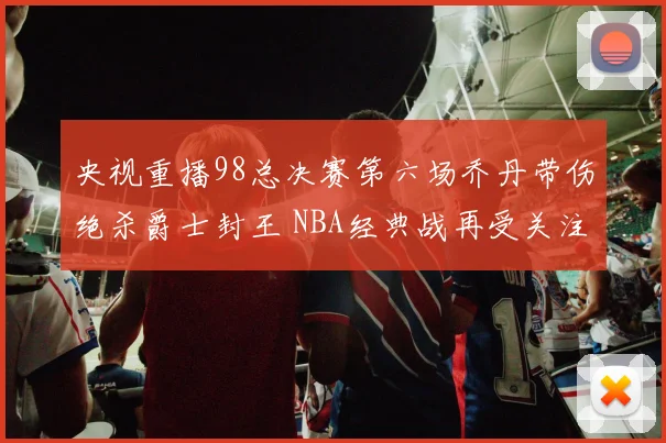 央视重播98总决赛第六场乔丹带伤绝杀爵士封王 NBA经典战再受关注
