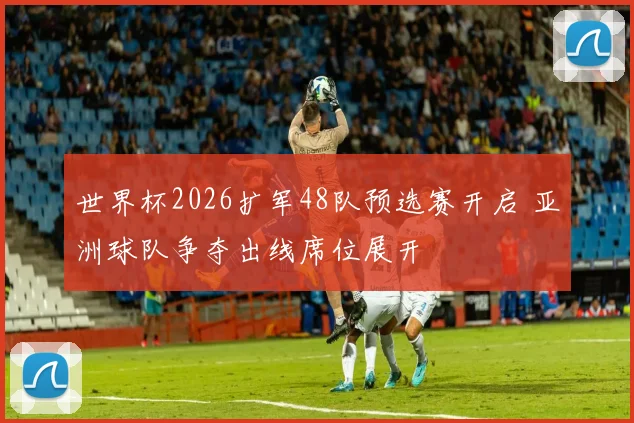 世界杯2026扩军48队预选赛开启 亚洲球队争夺出线席位展开