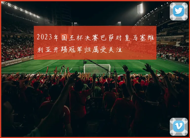 2023年国王杯决赛巴萨对皇马塞维利亚开踢冠军归属受关注