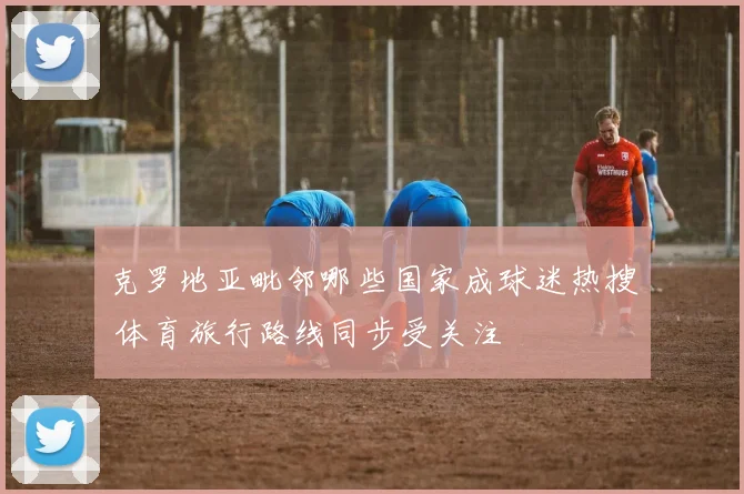 克罗地亚毗邻哪些国家成球迷热搜 体育旅行路线同步受关注