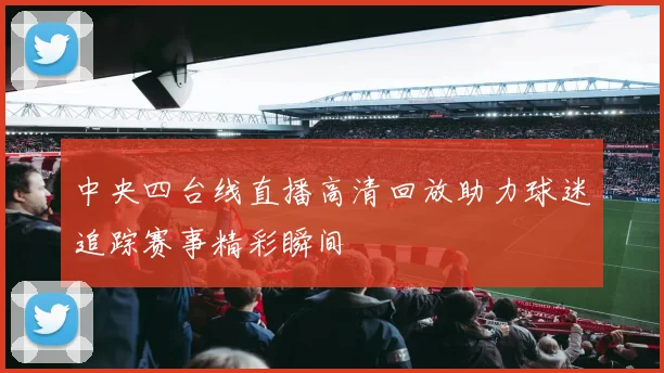 中央四台线直播高清回放助力球迷追踪赛事精彩瞬间