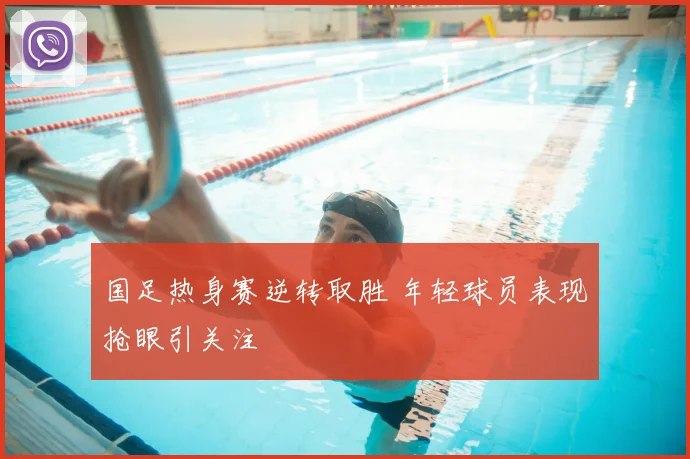 国足热身赛逆转取胜 年轻球员表现抢眼引关注