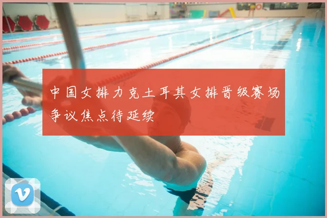中国女排力克土耳其女排晋级赛场争议焦点待延续
