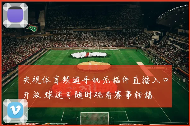 央视体育频道手机无插件直播入口开放 球迷可随时观看赛事转播