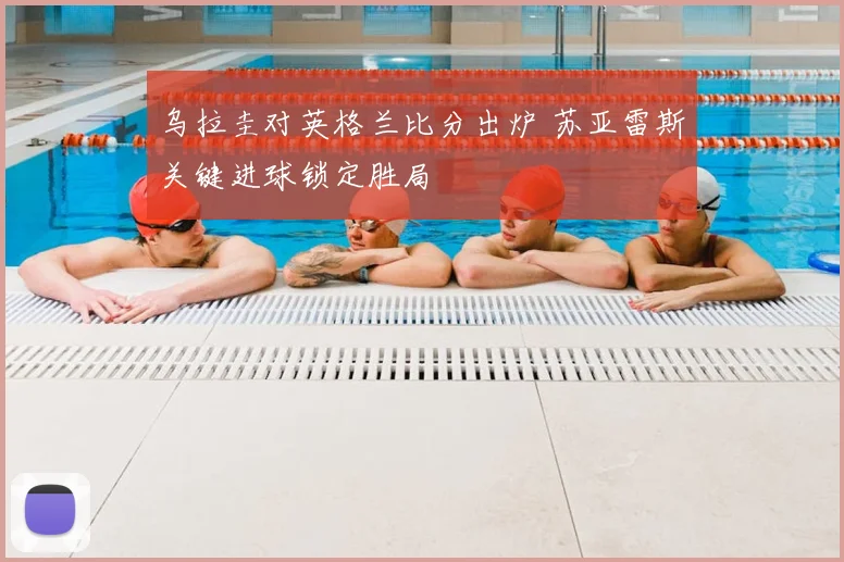 乌拉圭对英格兰比分出炉 苏亚雷斯关键进球锁定胜局
