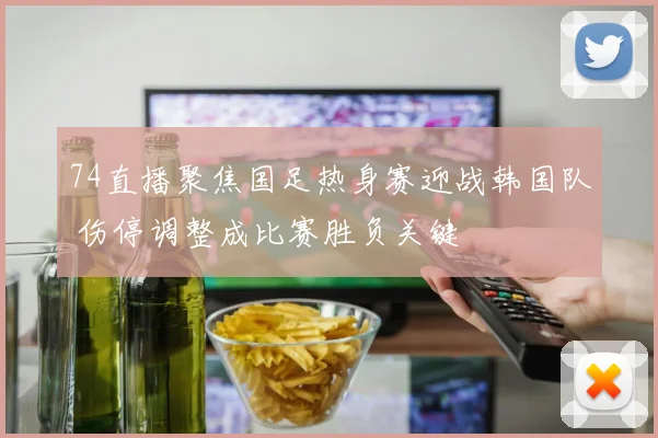 74直播聚焦国足热身赛迎战韩国队 伤停调整成比赛胜负关键
