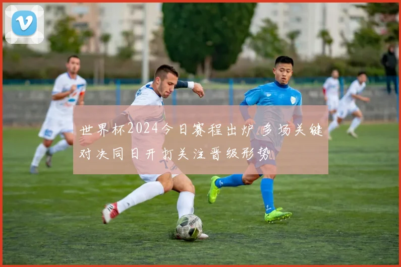 世界杯2024今日赛程出炉 多场关键对决同日开打关注晋级形势