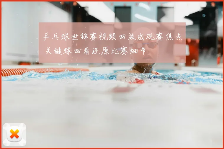 乒乓球世锦赛视频回放成观赛焦点 关键球回看还原比赛细节