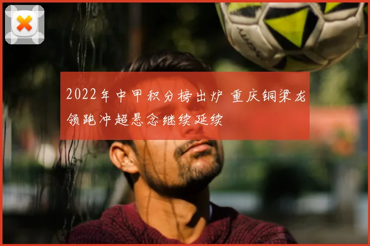2022年中甲积分榜出炉 重庆铜梁龙领跑冲超悬念继续延续