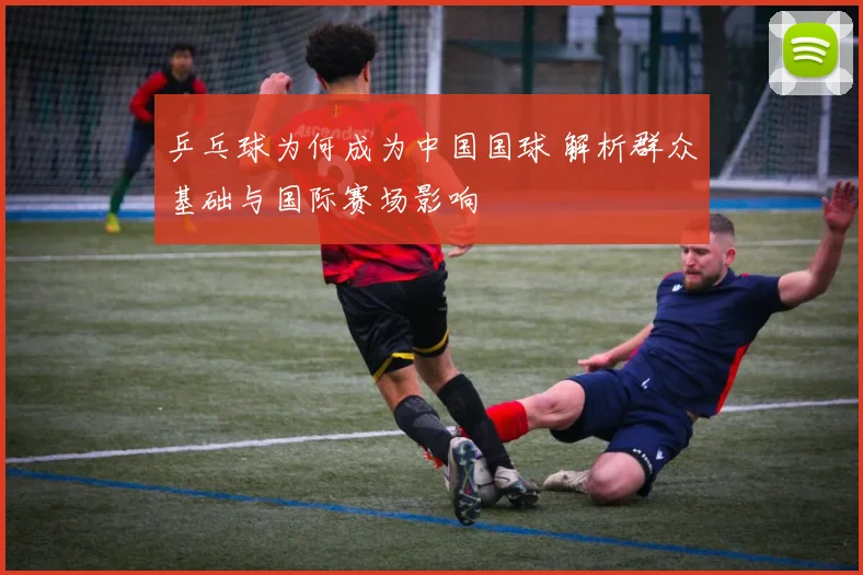 乒乓球为何成为中国国球 解析群众基础与国际赛场影响