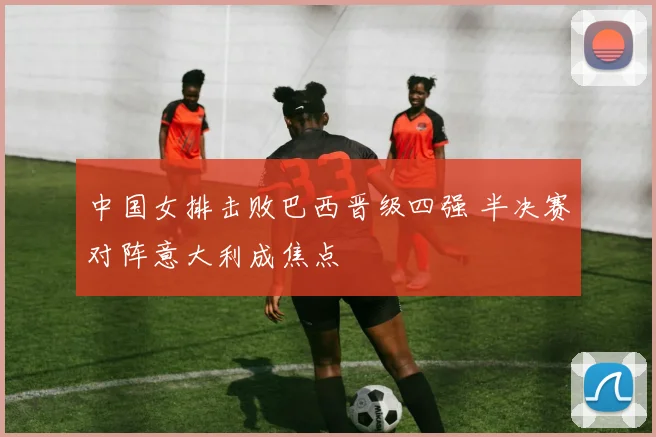 中国女排击败巴西晋级四强 半决赛对阵意大利成焦点
