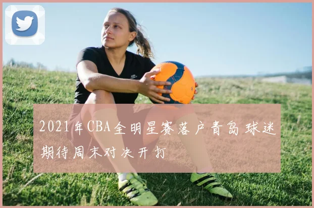2021年CBA全明星赛落户青岛 球迷期待周末对决开打