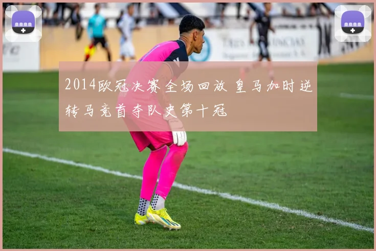 2014欧冠决赛全场回放 皇马加时逆转马竞首夺队史第十冠