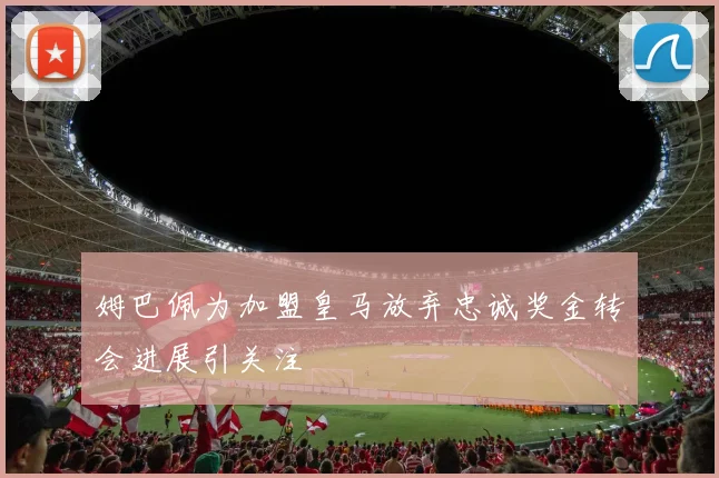 姆巴佩为加盟皇马放弃忠诚奖金转会进展引关注