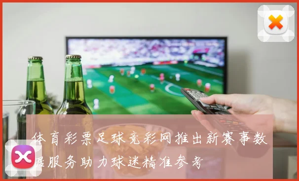 体育彩票足球竞彩网推出新赛事数据服务助力球迷精准参考