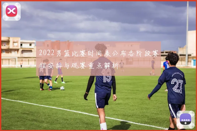 2022男篮比赛时间表公布各阶段赛程安排与观赛重点解析