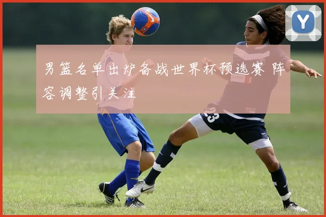 男篮名单出炉备战世界杯预选赛 阵容调整引关注