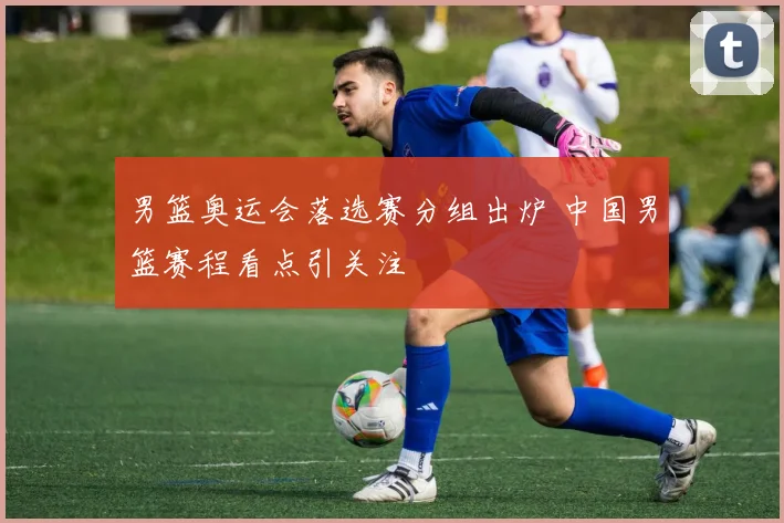 男篮奥运会落选赛分组出炉 中国男篮赛程看点引关注