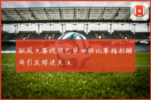 欧冠决赛视频巴萨回顾比赛精彩瞬间引发球迷关注