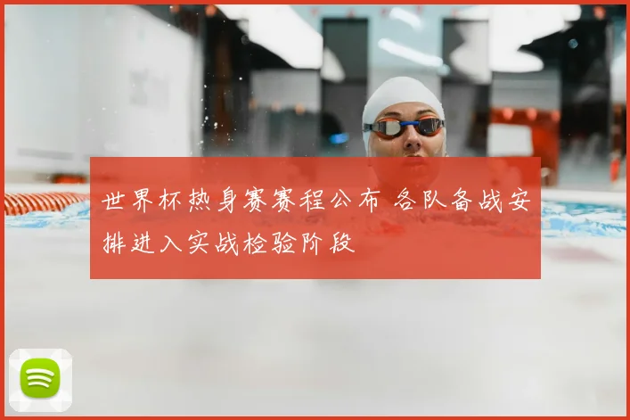 世界杯热身赛赛程公布 各队备战安排进入实战检验阶段