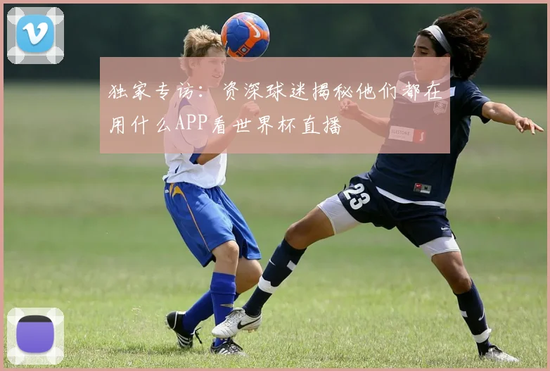 独家专访：资深球迷揭秘他们都在用什么APP看世界杯直播