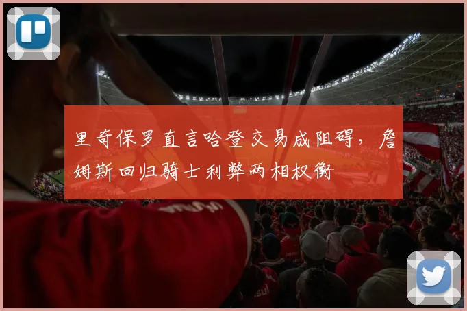 里奇保罗直言哈登交易成阻碍，詹姆斯回归骑士利弊两相权衡
