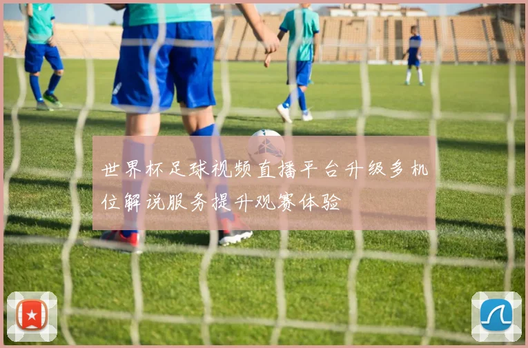 世界杯足球视频直播平台升级多机位解说服务提升观赛体验